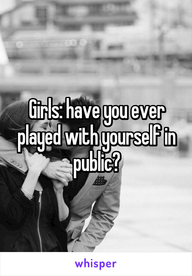 Girls: have you ever played with yourself in public?