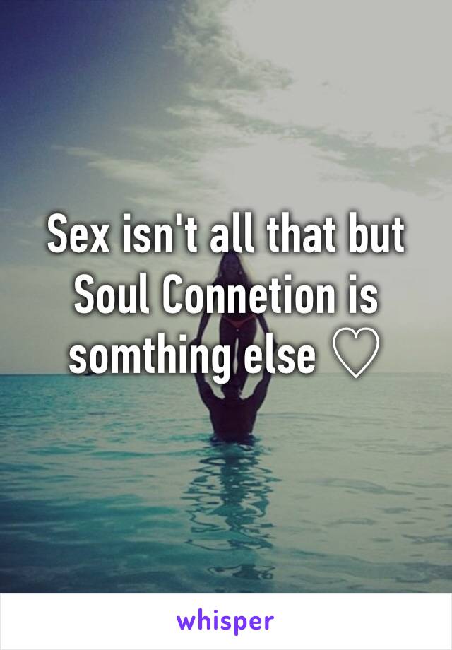 Sex isn't all that but Soul Connetion is somthing else ♡