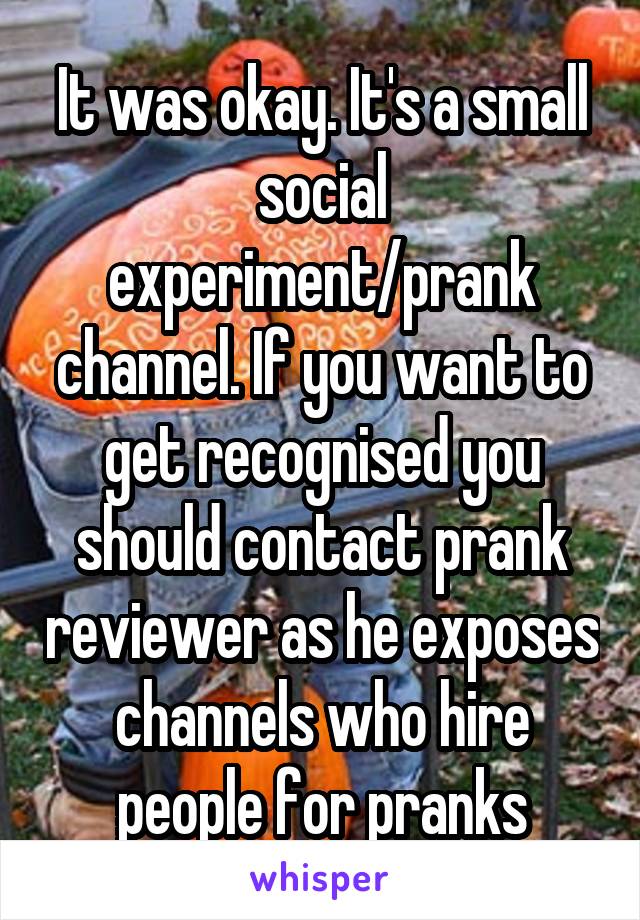 It was okay. It's a small social experiment/prank channel. If you want to get recognised you should contact prank reviewer as he exposes channels who hire people for pranks