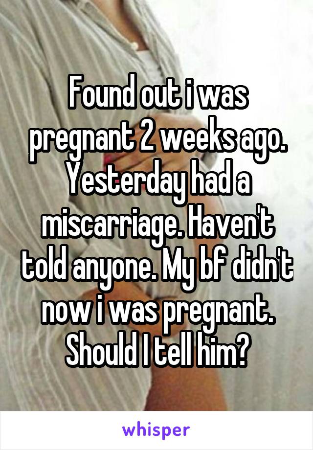 Found out i was pregnant 2 weeks ago. Yesterday had a miscarriage. Haven't told anyone. My bf didn't now i was pregnant. Should I tell him?