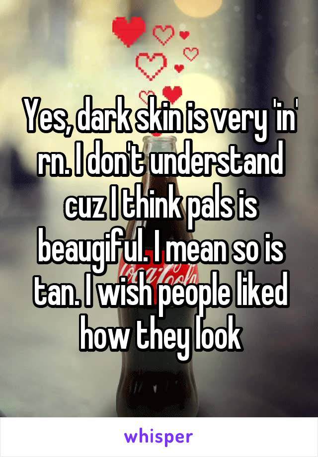 Yes, dark skin is very 'in' rn. I don't understand cuz I think pals is beaugiful. I mean so is tan. I wish people liked how they look