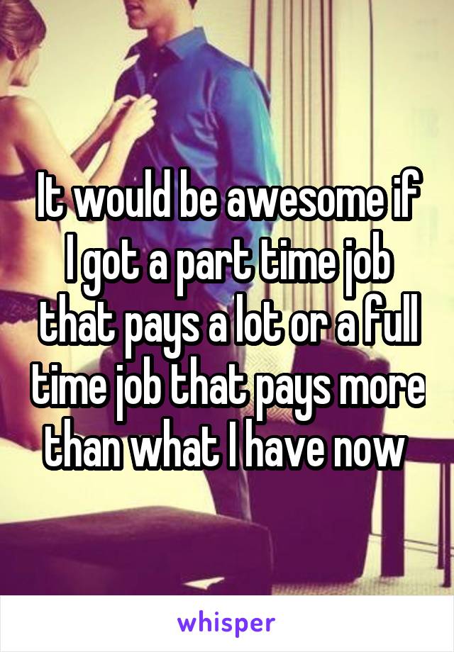 It would be awesome if I got a part time job that pays a lot or a full time job that pays more than what I have now 