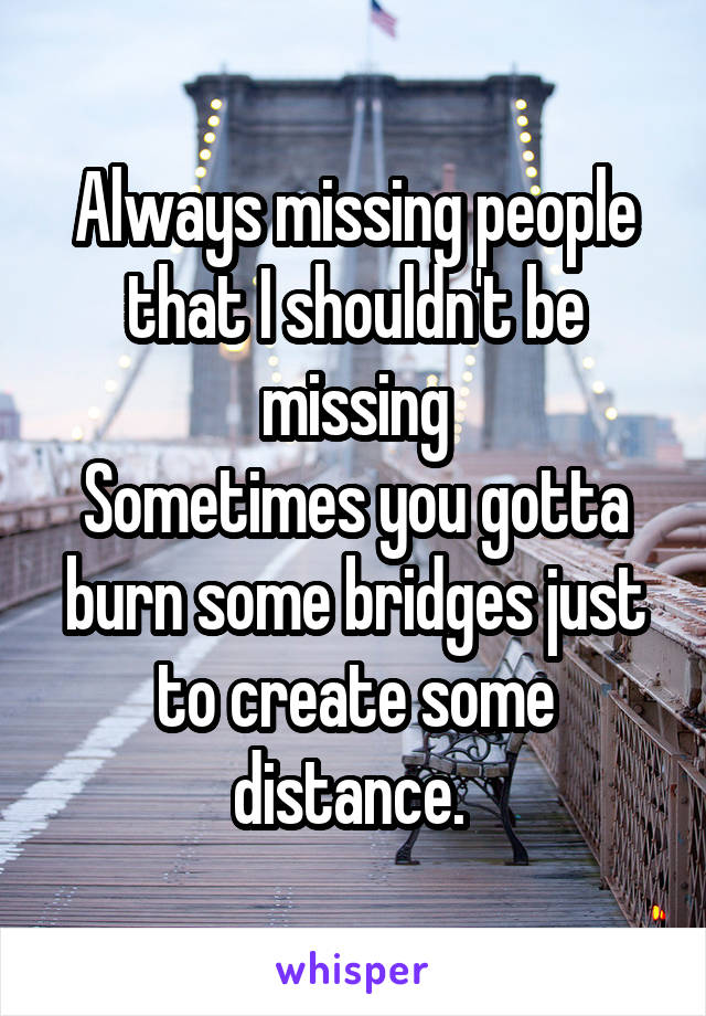 Always missing people that I shouldn't be missing
Sometimes you gotta burn some bridges just to create some distance. 