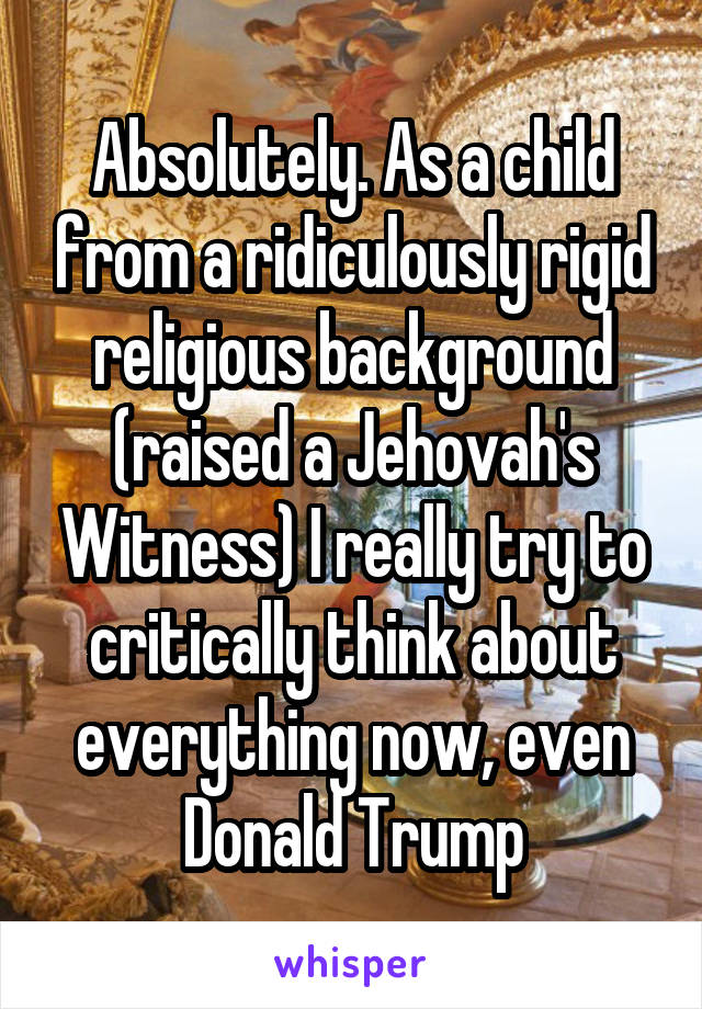 Absolutely. As a child from a ridiculously rigid religious background (raised a Jehovah's Witness) I really try to critically think about everything now, even Donald Trump