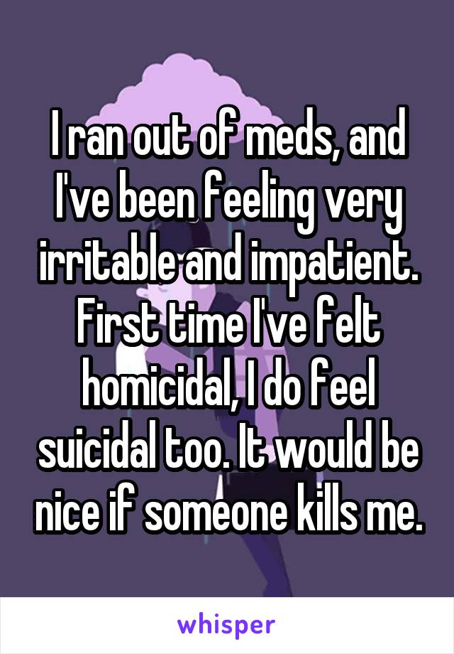 I ran out of meds, and I've been feeling very irritable and impatient. First time I've felt homicidal, I do feel suicidal too. It would be nice if someone kills me.