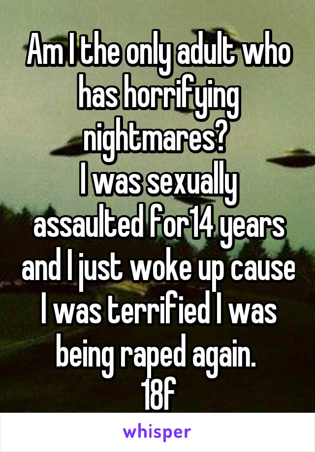 Am I the only adult who has horrifying nightmares? 
I was sexually assaulted for14 years and I just woke up cause I was terrified I was being raped again. 
18f