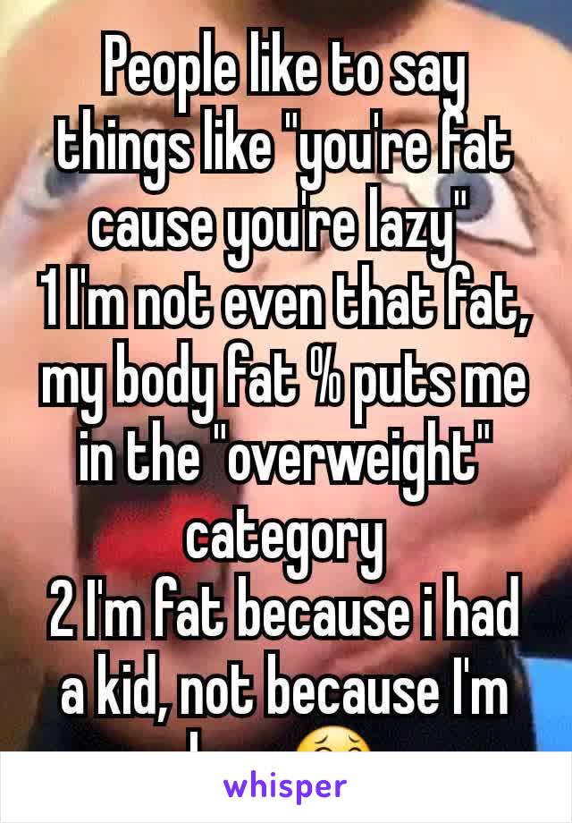 People like to say things like "you're fat cause you're lazy" 
1 I'm not even that fat, my body fat % puts me in the "overweight" category
2 I'm fat because i had a kid, not because I'm lazy 😂