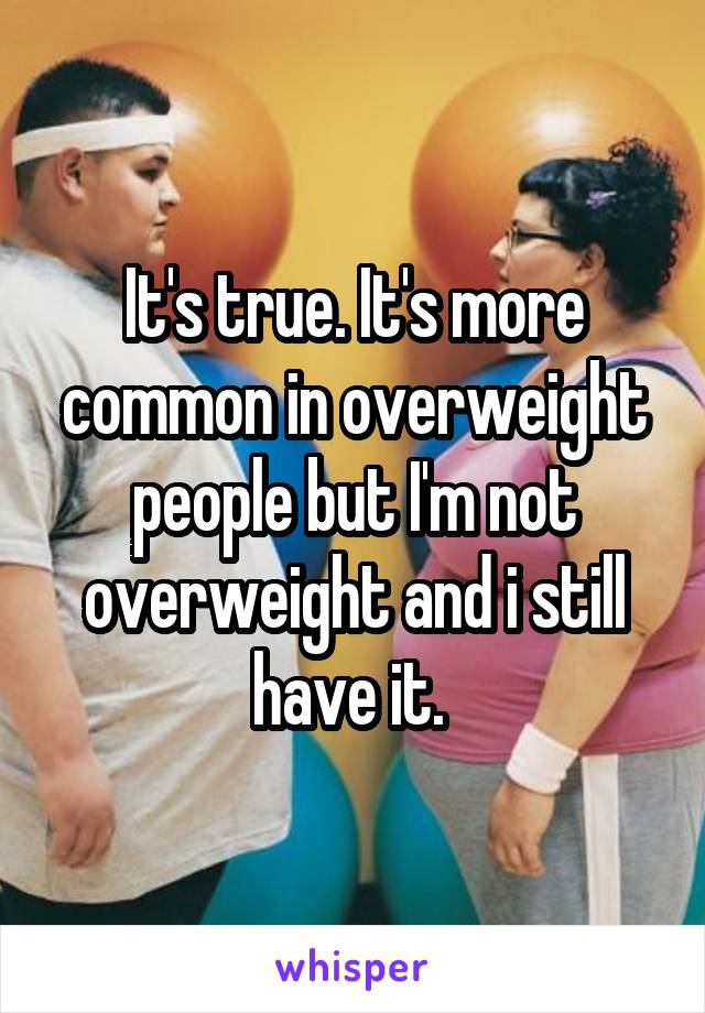 It's true. It's more common in overweight people but I'm not overweight and i still have it. 