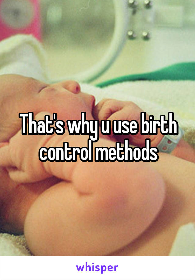 That's why u use birth control methods