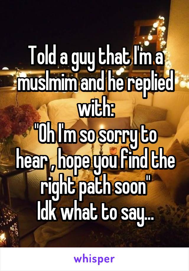 Told a guy that I'm a muslmim and he replied with:
"Oh I'm so sorry to hear , hope you find the right path soon"
Idk what to say...