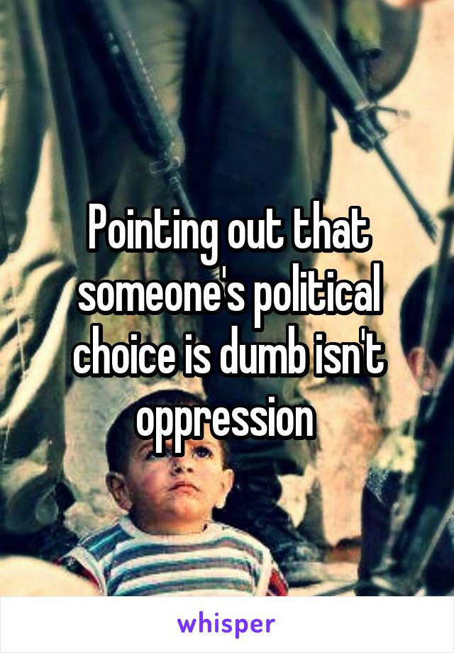 Pointing out that someone's political choice is dumb isn't oppression 