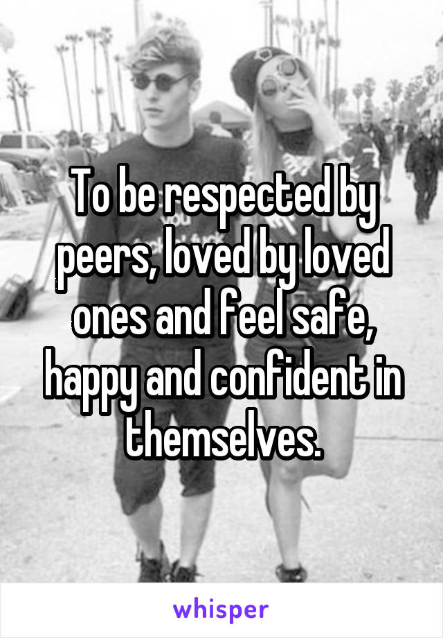 To be respected by peers, loved by loved ones and feel safe, happy and confident in themselves.