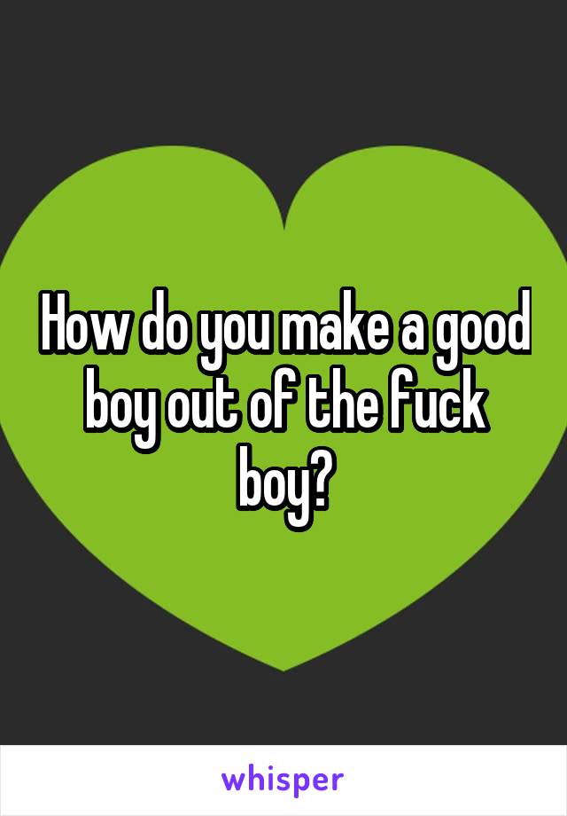 How do you make a good boy out of the fuck boy?