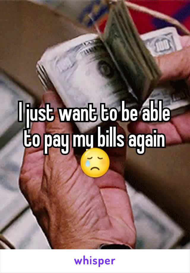 I just want to be able to pay my bills again 😢