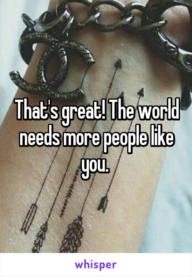 That's great! The world needs more people like you. 