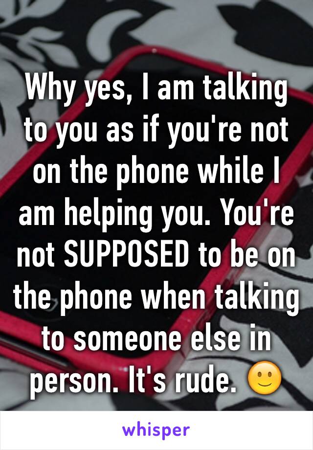 Why yes, I am talking to you as if you're not on the phone while I am helping you. You're not SUPPOSED to be on the phone when talking to someone else in person. It's rude. 🙂