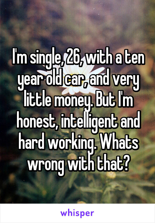 I'm single, 26, with a ten year old car, and very little money. But I'm honest, intelligent and hard working. Whats wrong with that?