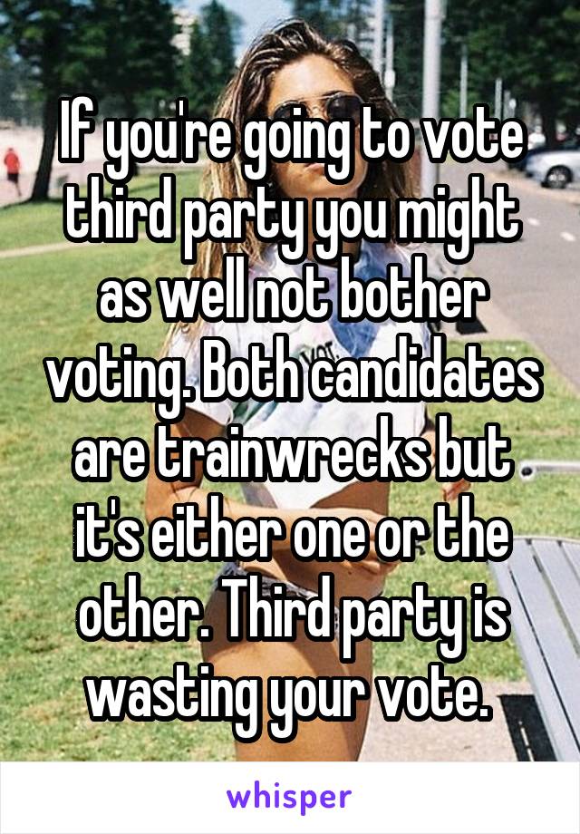 If you're going to vote third party you might as well not bother voting. Both candidates are trainwrecks but it's either one or the other. Third party is wasting your vote. 