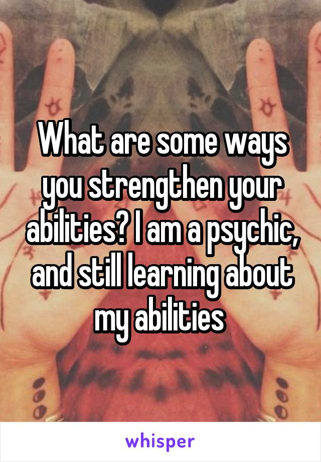 What are some ways you strengthen your abilities? I am a psychic, and still learning about my abilities 