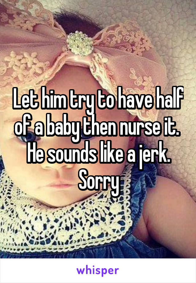 Let him try to have half of a baby then nurse it.  He sounds like a jerk. Sorry