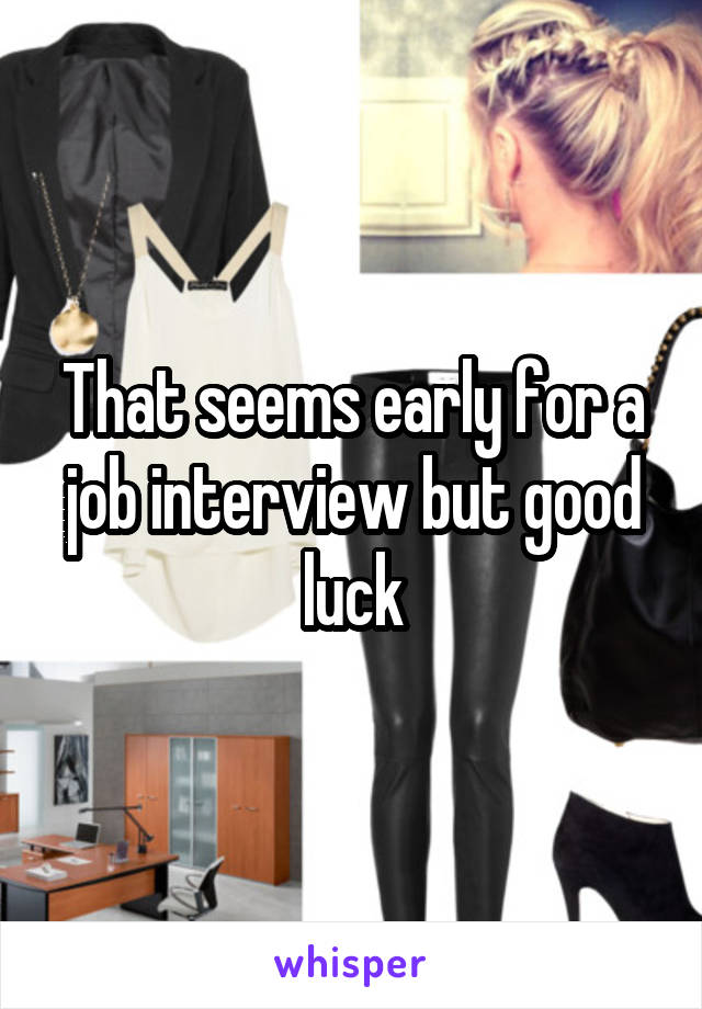 That seems early for a job interview but good luck