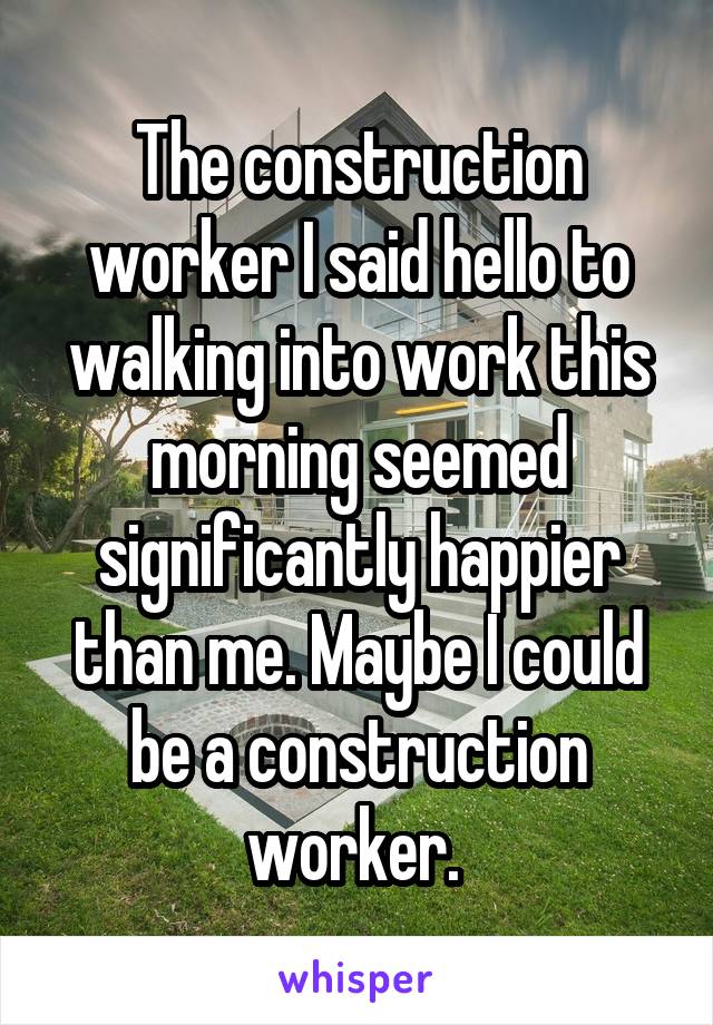 The construction worker I said hello to walking into work this morning seemed significantly happier than me. Maybe I could be a construction worker. 