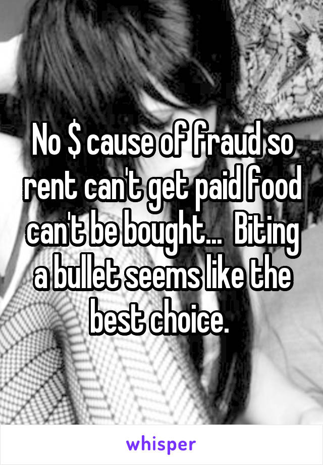 No $ cause of fraud so rent can't get paid food can't be bought...  Biting a bullet seems like the best choice. 