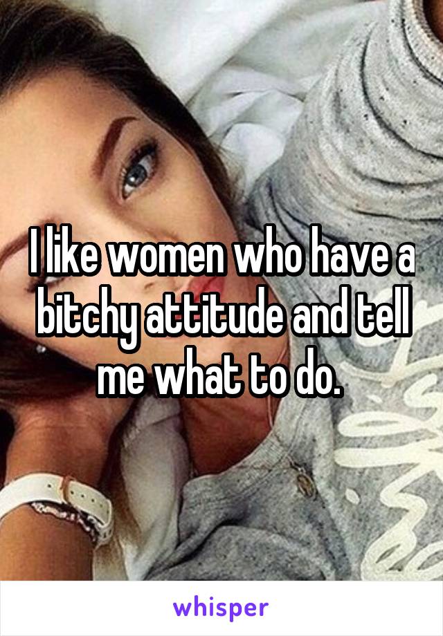 I like women who have a bitchy attitude and tell me what to do. 