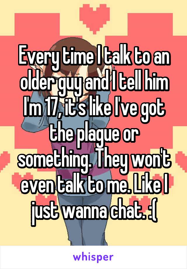 Every time I talk to an older guy and I tell him I'm 17, it's like I've got the plague or something. They won't even talk to me. Like I just wanna chat. :(