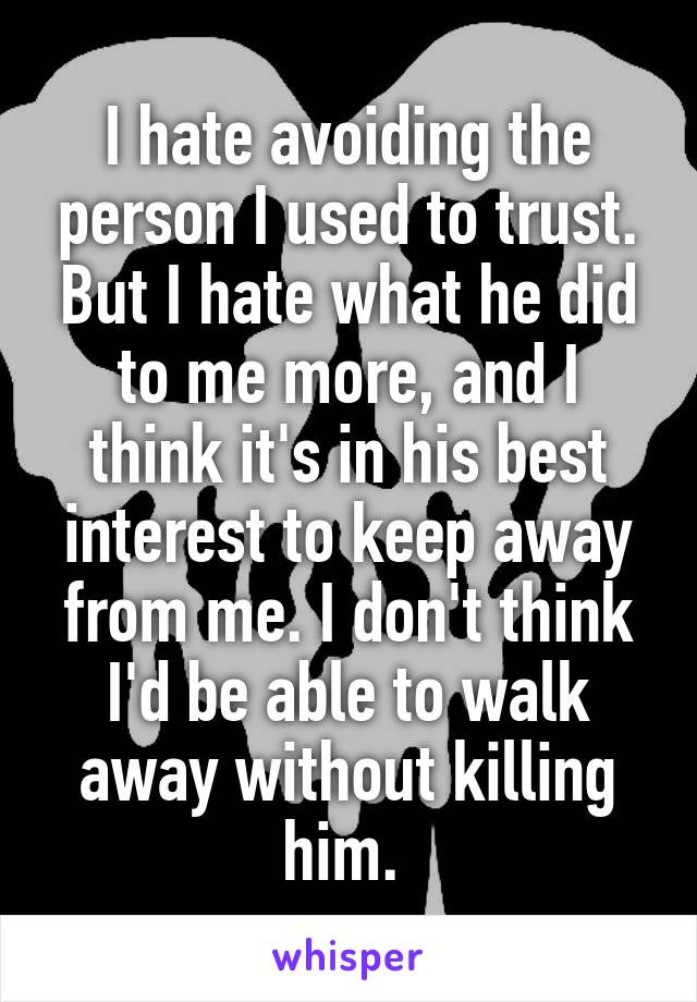 I hate avoiding the person I used to trust. But I hate what he did to me more, and I think it's in his best interest to keep away from me. I don't think I'd be able to walk away without killing him. 