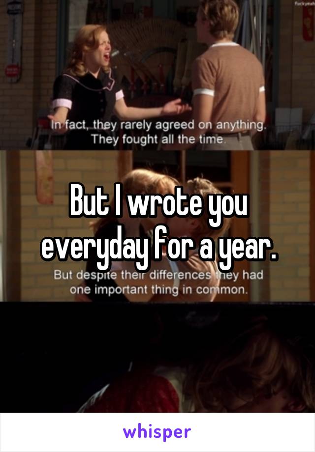 But I wrote you everyday for a year.