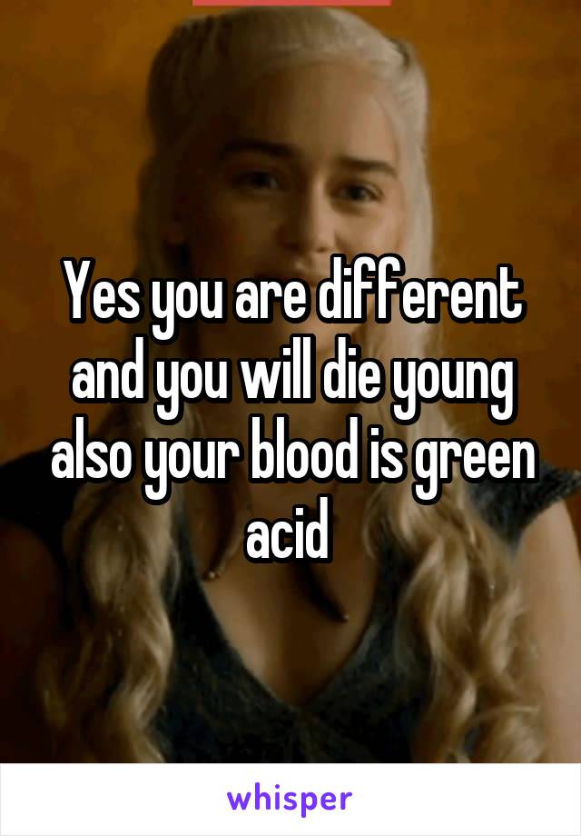 Yes you are different and you will die young also your blood is green acid 