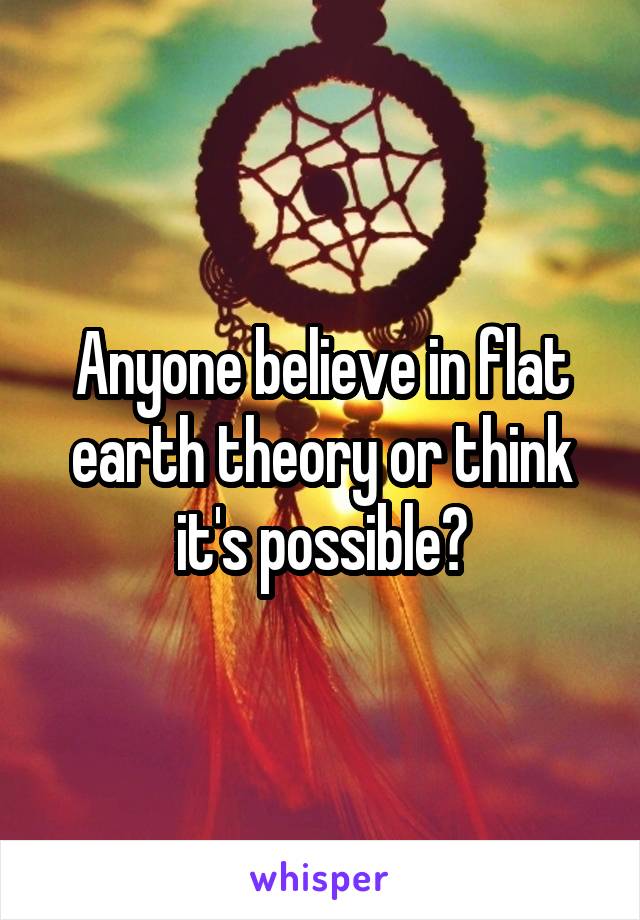 Anyone believe in flat earth theory or think it's possible?