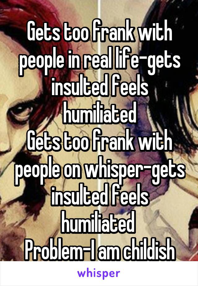 Gets too frank with people in real life-gets insulted feels humiliated
Gets too frank with people on whisper-gets insulted feels humiliated 
Problem-I am childish