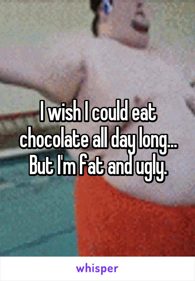 I wish I could eat chocolate all day long...
But I'm fat and ugly.