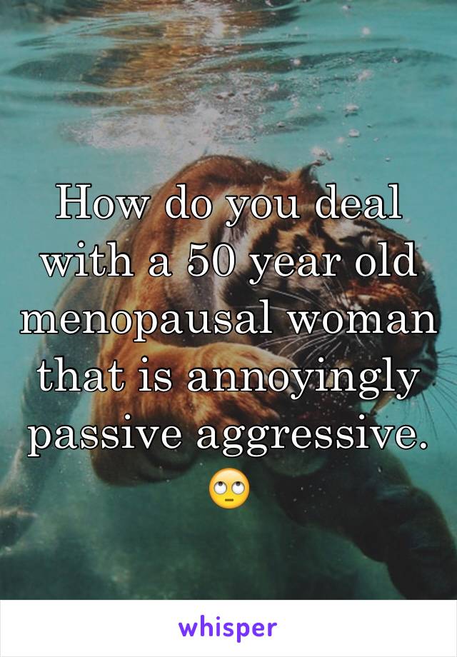 How do you deal with a 50 year old menopausal woman that is annoyingly passive aggressive. 🙄