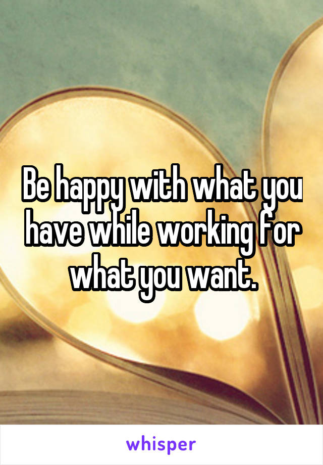 Be happy with what you have while working for what you want.