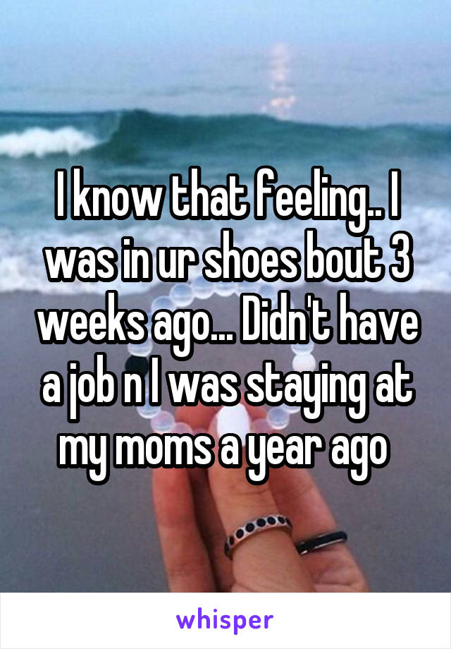 I know that feeling.. I was in ur shoes bout 3 weeks ago... Didn't have a job n I was staying at my moms a year ago 