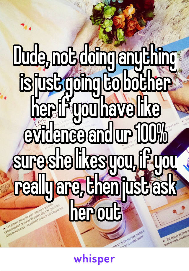 Dude, not doing anything is just going to bother her if you have like evidence and ur 100% sure she likes you, if you really are, then just ask her out