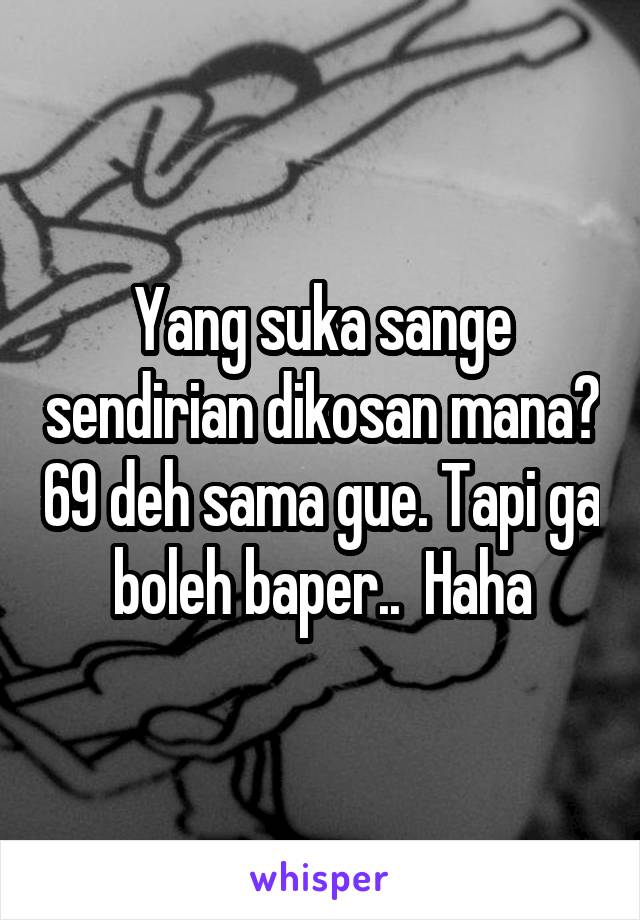 Yang suka sange sendirian dikosan mana? 69 deh sama gue. Tapi ga boleh baper..  Haha