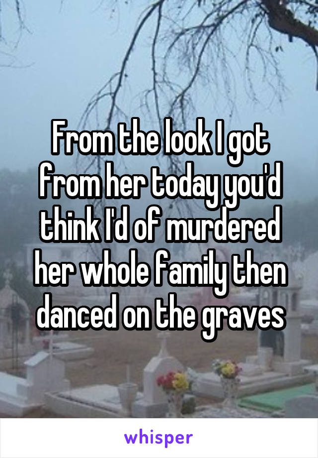 From the look I got from her today you'd think I'd of murdered her whole family then danced on the graves