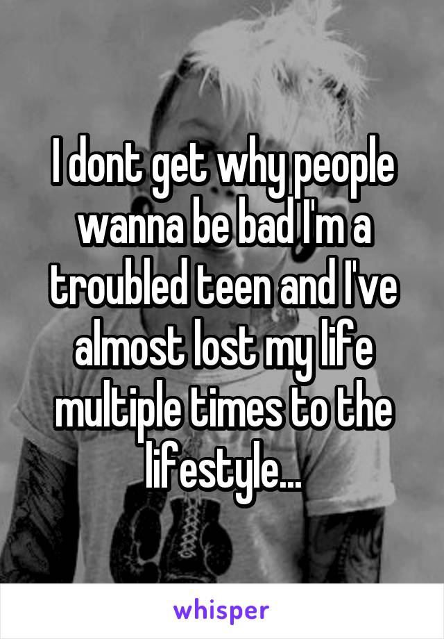 I dont get why people wanna be bad I'm a troubled teen and I've almost lost my life multiple times to the lifestyle...