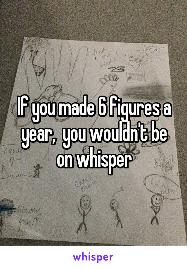 If you made 6 figures a year,  you wouldn't be on whisper