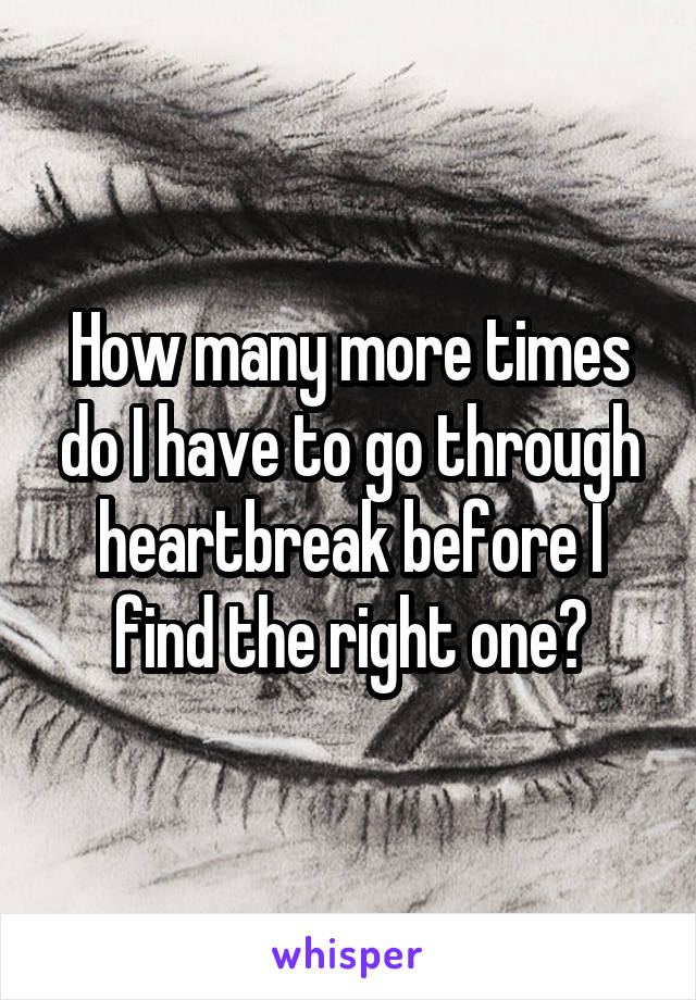 How many more times do I have to go through heartbreak before I find the right one?