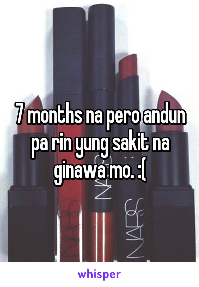 7 months na pero andun pa rin yung sakit na ginawa mo. :(