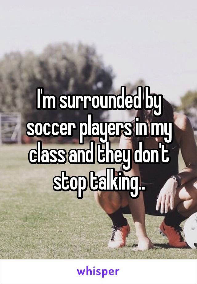 I'm surrounded by soccer players in my class and they don't stop talking..