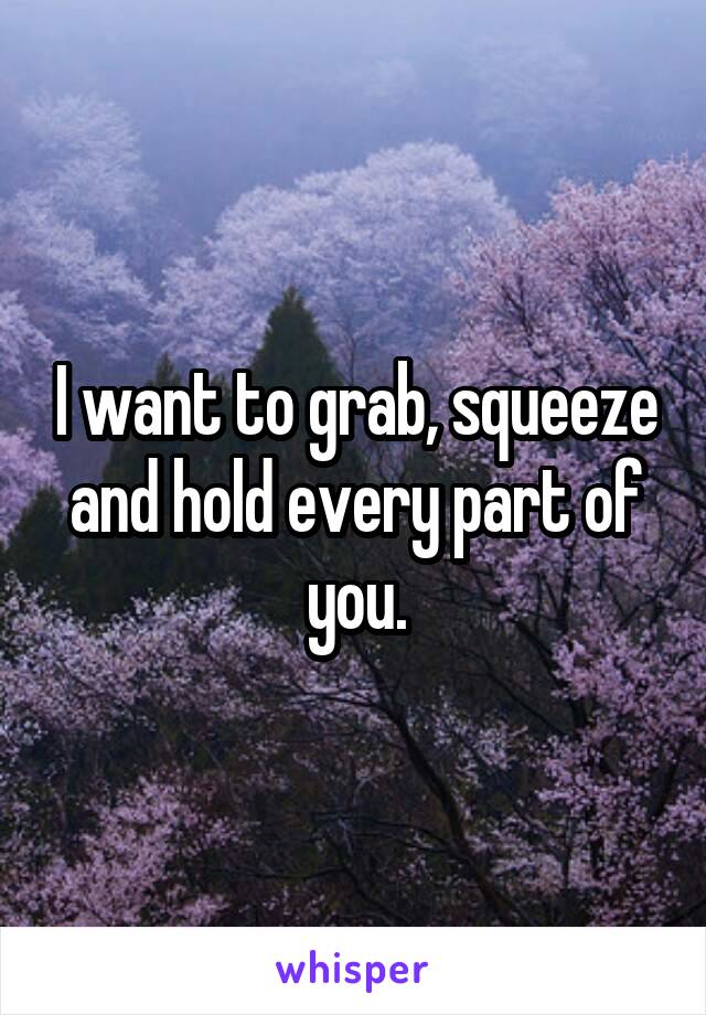 I want to grab, squeeze and hold every part of you.