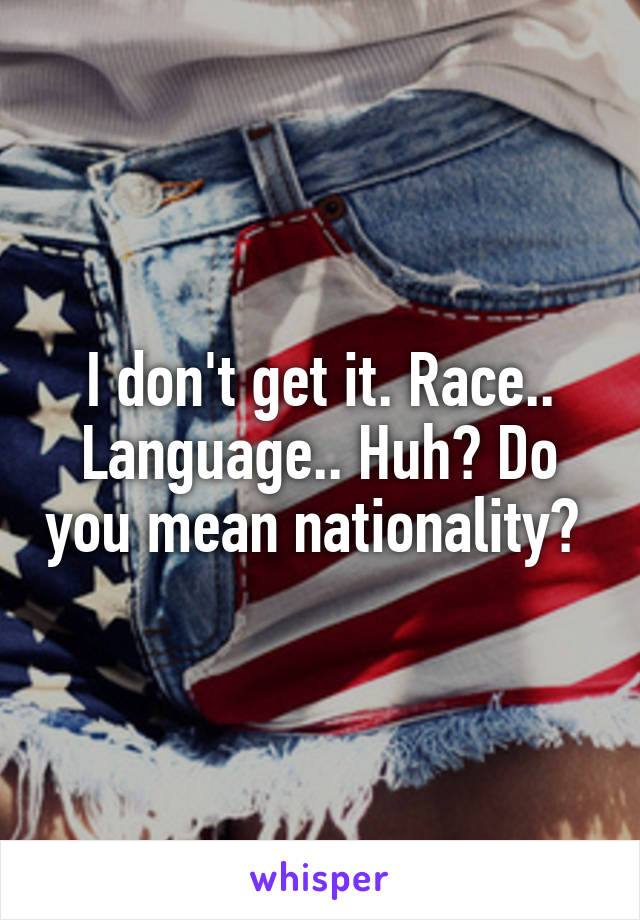 I don't get it. Race.. Language.. Huh? Do you mean nationality? 