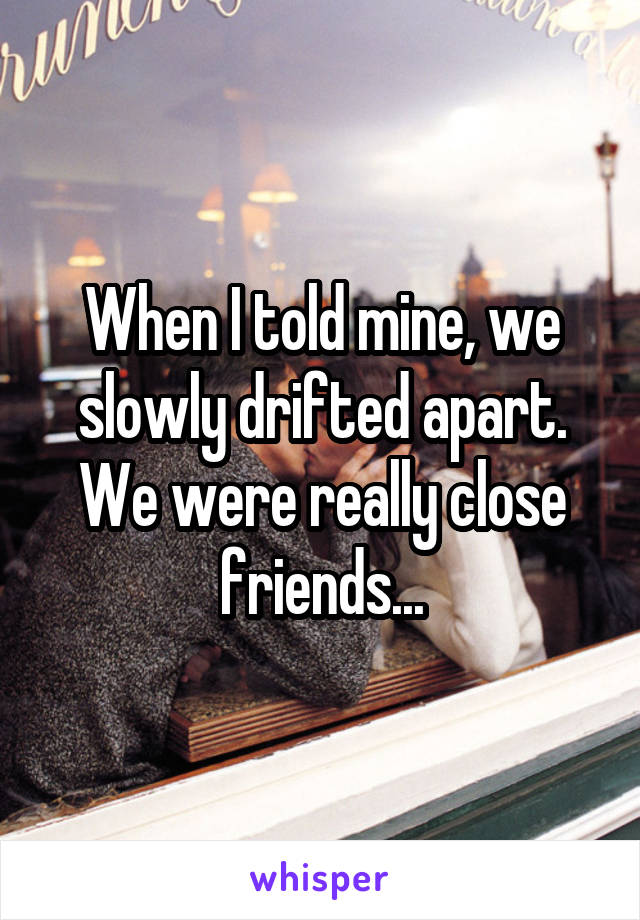 When I told mine, we slowly drifted apart. We were really close friends...