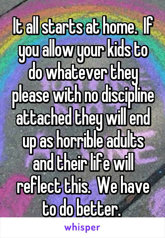 It all starts at home.  If you allow your kids to do whatever they please with no discipline attached they will end up as horrible adults and their life will reflect this.  We have to do better. 